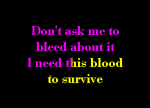 Don't ask me to

bleed about it
I need this blood

to survive

g