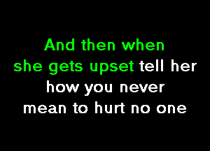 And then when
she gets upset tell her

how you never
mean to hurt no one