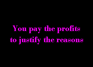 You pay the proiits
to justify the reasons