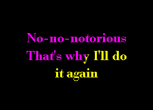 No-no-notorious

That's why I'll do

it again