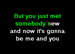 But you just met
somebody new

and now it's gonna
be me and you