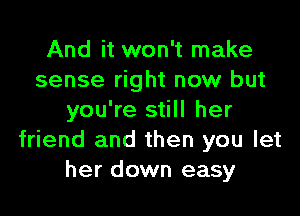 And it won't make
sense right now but

you're still her
friend and then you let
her down easy