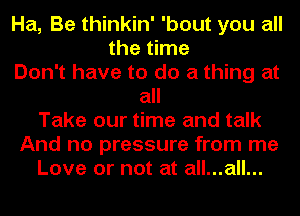 Ha, Be thinkin' 'bout you all
the time
Don't have to do a thing at
all
Take our time and talk
And no pressure from me
Love or not at all...all...