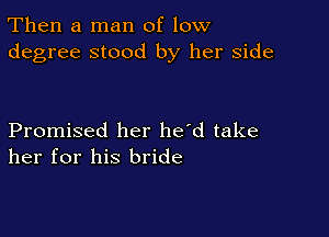 Then a man of low
degree stood by her side

Promised her he'd take
her for his bride