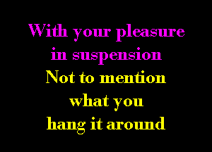 W ith your pleasure
in suspension
Not to mention

what you

hang it around I