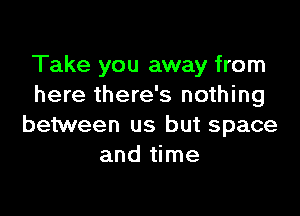 Take you away from
here there's nothing

between us but space
and time