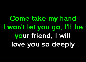 Come take my hand
I won't let you go, I'll be

your friend, I will
love you so deeply