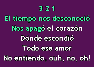 3 2 1
El tiempo nos desconoci6
Nos apagc') el corazc'm
Dc'mde escondi6
Todo ese amor
No entiendo, ouh, no, oh!