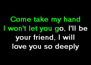 Come take my hand
I won't let you go, I'll be

your friend, I will
love you so deeply