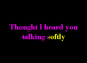 Thought I heard you

talking softly