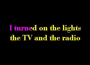 I turned on the lights
the TV and the radio