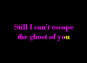 Still I can't escape

the ghost of you