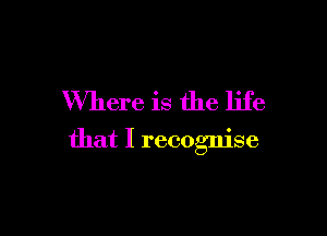 Where is the life

that I recognise