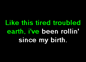 Like this tired troubled

earth. i've been rollin'
since my birth.