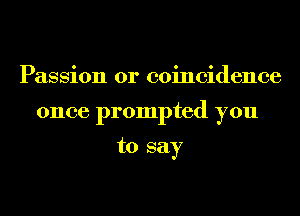 Passion 0r coincidence
once prompted you

to say