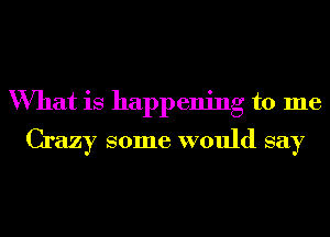 What is happening to me
Crazy some would say