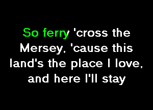 So ferry 'cross the
Mersey. 'cause this

land's the place I love,
and here I'll stay