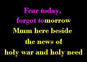 Fear today,

forgot tomorrow

Mmm here beside

the news of

holy war and holy need