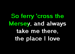 So ferry 'cross the
Mersey. and always

take me there,
the place I love