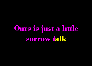 Ours is just a little

sorrow talk