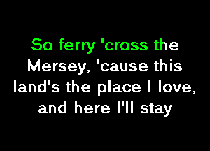 So ferry 'cross the
Mersey. 'cause this

land's the place I love,
and here I'll stay