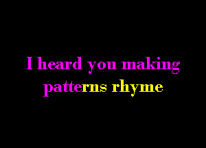 I heard you making

patterns rhyme