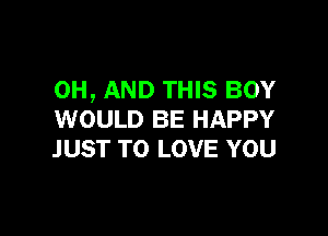 0H, AND THIS BOY

WOULD BE HAPPY
JUST TO LOVE YOU