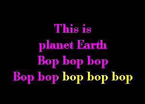 This is
planet Earth

Bop bop bop
Bop bop bop bop bop