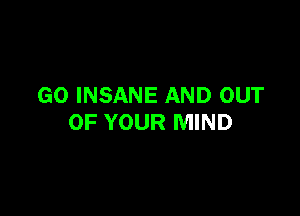 GO INSANE AND OUT

OF YOUR MIND