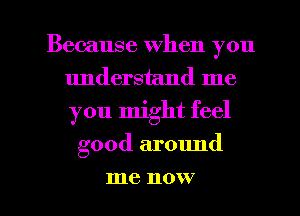 Because when you
understand me
you might feel

good ar01md
me now