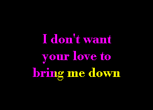 I don't want
your love to

bring me down
