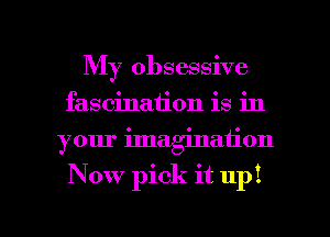 My obsessive
fascination is in
your imagination

Now pick it up!

g
