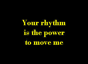 Your rhythm

is the power
to move me