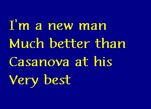 I'm a new man
Much better than

Casanova at his
Very best