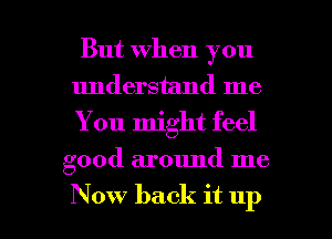 But When you
understand me
You might feel

good around me

Now back it up I