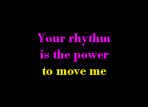 Your rhythm

is the power
to move me