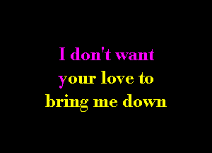 I don't want
your love to

bring me down