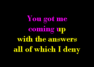 You got me
coming 11p
With the answers

all of which I deny