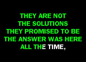 THEY ARE NOT

THE SOLUTIONS
THEY PROMISED TO BE
THE ANSWER WAS HERE

ALL THE TIME,