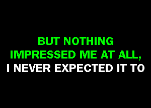 BUT NOTHING
IMPRESSED ME AT ALL,
I NEVER EXPECTED IT TO