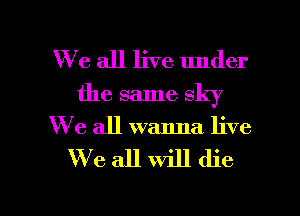 We all live under
the same sky
We all wanna live

We all will die

g