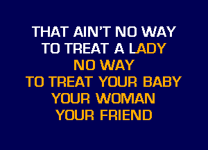 THAT AIN'T NO WAY
TO TREAT A LADY
NO WAY
TO TREAT YOUR BABY
YOUR WOMAN
YOUR FRIEND