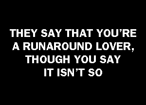 THEY SAY THAT YOURE
A RUNAROUND LOVER,
THOUGH YOU SAY
IT ISNT SO