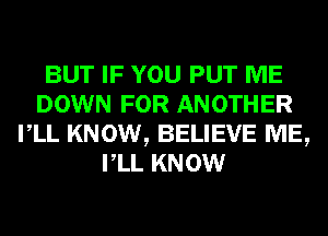 BUT IF YOU PUT ME
DOWN FOR ANOTHER
VLL KNOW, BELIEVE ME,
VLL KNOW