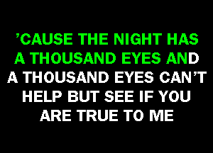 CAUSE THE NIGHT HAS
A THOUSAND EYES AND
A THOUSAND EYES CANT
HELP BUT SEE IF YOU
ARE TRUE TO ME