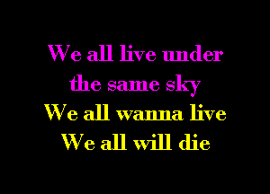 We all live under
the same sky
We all wanna live

We all will die

g