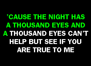 CAUSE THE NIGHT HAS
A THOUSAND EYES AND
A THOUSAND EYES CANT
HELP BUT SEE IF YOU
ARE TRUE TO ME