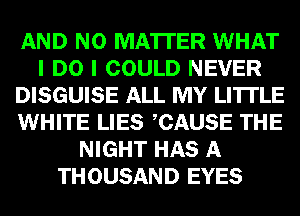 AND NO MATTER WHAT
I DO I COULD NEVER
DISGUISE ALL MY LI'ITLE
WHITE LIES CAUSE THE
NIGHT HAS A
THOUSAND EYES