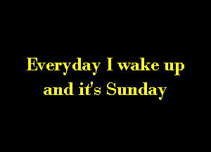 Everyday I wake up

and it's Sunday