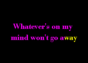 VVhatever's on my

mind won't go away